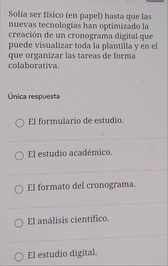 Solía ser físico (en papel) hasta que las
nuevas tecnologías han optimizado la
creación de un cronograma digital que
puede visualizar toda la plantilla y en el
que organizar las tareas de forma
colaborativa.
Única respuesta
El formulario de estudio.
El estudio académico.
El formato del cronograma.
El análisis científico.
El estudio digital.