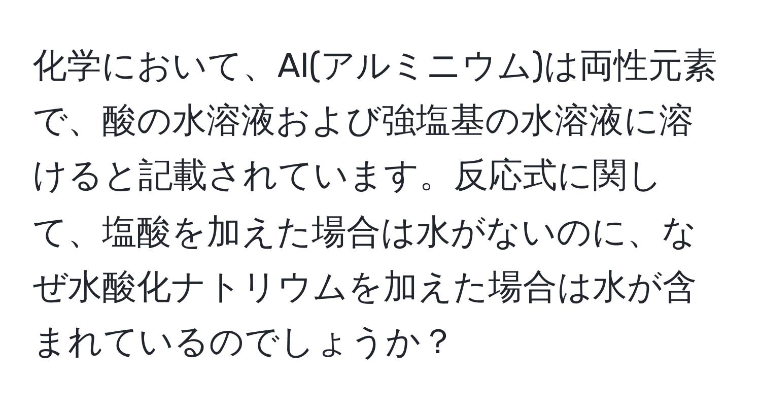 化学において、Al(アルミニウム)は両性元素で、酸の水溶液および強塩基の水溶液に溶けると記載されています。反応式に関して、塩酸を加えた場合は水がないのに、なぜ水酸化ナトリウムを加えた場合は水が含まれているのでしょうか？