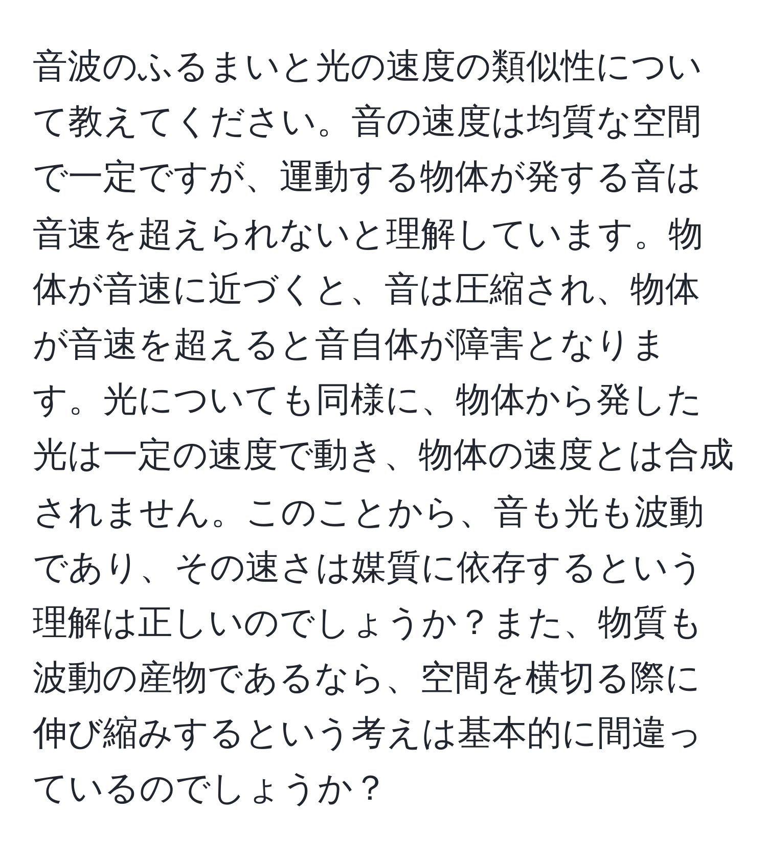 音波のふるまいと光の速度の類似性について教えてください。音の速度は均質な空間で一定ですが、運動する物体が発する音は音速を超えられないと理解しています。物体が音速に近づくと、音は圧縮され、物体が音速を超えると音自体が障害となります。光についても同様に、物体から発した光は一定の速度で動き、物体の速度とは合成されません。このことから、音も光も波動であり、その速さは媒質に依存するという理解は正しいのでしょうか？また、物質も波動の産物であるなら、空間を横切る際に伸び縮みするという考えは基本的に間違っているのでしょうか？