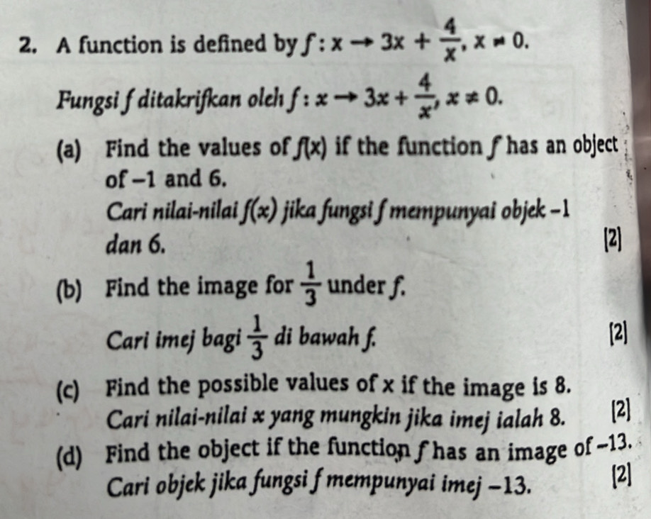 A function is defined by f:xto 3x+ 4/x , x!= 0. 
Fungsi f ditakrifkan oleh f:xto 3x+ 4/x , x!= 0. 
(a) Find the values of f(x) if the function f has an object 
of -1 and 6. 
Cari nilai-nilai f(x) jika fungsi f mempunyai objek -1
dan 6. [2] 
(b) Find the image for  1/3  under f. 
Cari imej bagi  1/3  di bawah f. [2] 
(c) Find the possible values of x if the image is 8. 
Cari nilai-nilai x yang mungkin jika imej ialah 8. [2] 
(d) Find the object if the function f has an image of -13. 
Cari objek jika fungsi f mempunyai imej -13. [2]