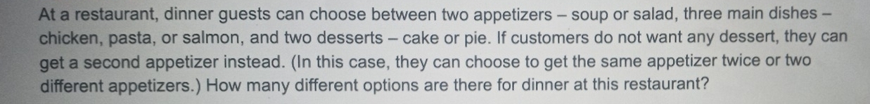 At a restaurant, dinner guests can choose between two appetizers - soup or salad, three main dishes - 
chicken, pasta, or salmon, and two desserts - cake or pie. If customers do not want any dessert, they can 
get a second appetizer instead. (In this case, they can choose to get the same appetizer twice or two 
different appetizers.) How many different options are there for dinner at this restaurant?