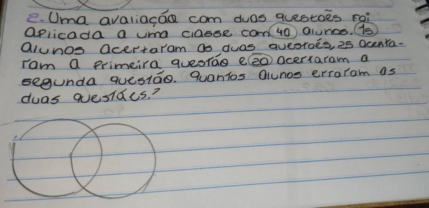 Uma avaliacao com duas questoes ro? 
aplicada a uma ciasse co( 40) alunos. s 
alunos acertaram as duas qveotoes, 25 Ocenta. 
rom a primeira questao e(eo acerxaram a 
segunda quesiao. quanios Oiunos erraram as 
duas quesides?