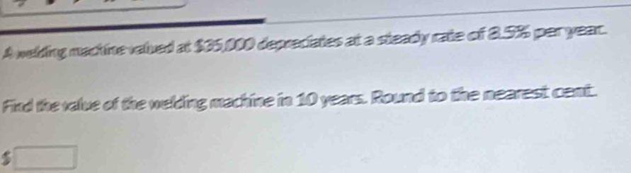 A welding machine valued at $35,000 depreciates at a steady rate of 8.5% per year. 
Find the valve of the welding machine in 10 years. Round to the nearest cent. 
□