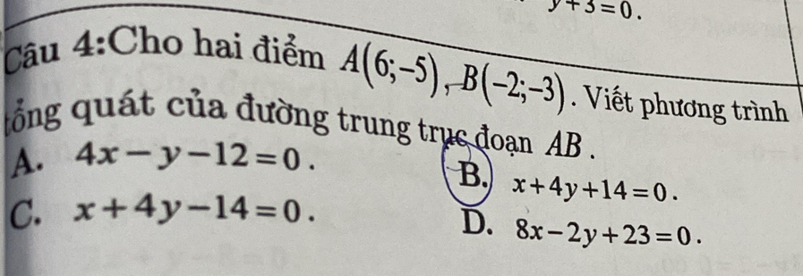 y+3=0. 
Câu 4:Cho hai điểm
A(6;-5), B(-2;-3). Viết phương trình
ổng quát của đường trung trục đoạn AB.
A. 4x-y-12=0.
B. x+4y+14=0.
C. x+4y-14=0.
D. 8x-2y+23=0.