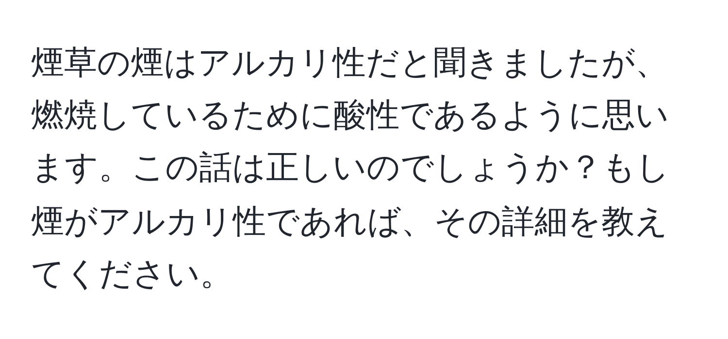 煙草の煙はアルカリ性だと聞きましたが、燃焼しているために酸性であるように思います。この話は正しいのでしょうか？もし煙がアルカリ性であれば、その詳細を教えてください。