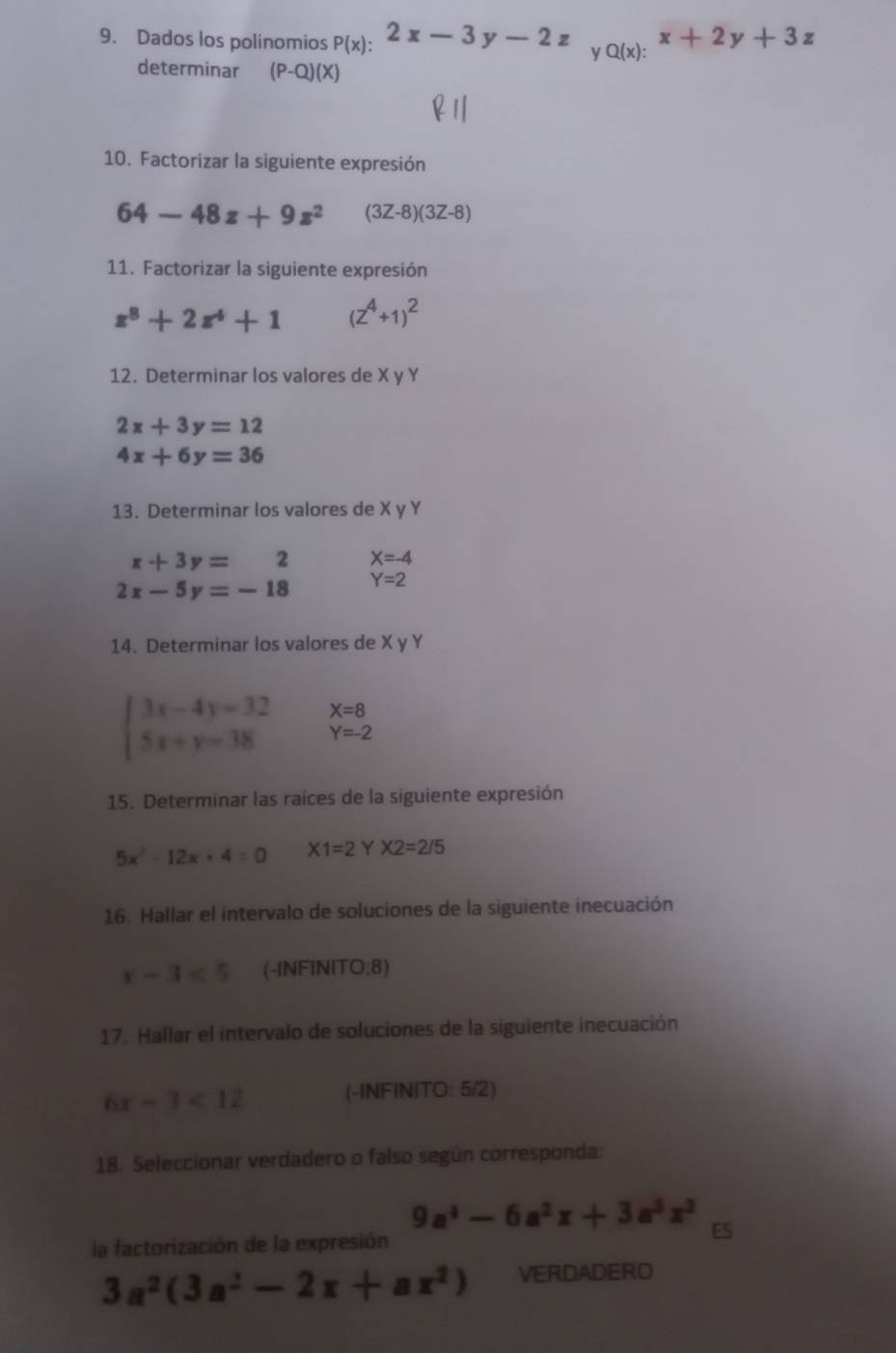 Dados los polinomios P(x):2x-3y-2z y Q(x):x+2y+3z
determinar (P-Q)(X)
10. Factorizar la siguiente expresión
64-48z+9z^2 (3Z-8)(3Z-8)
11. Factorizar la siguiente expresión
z^8+2z^4+1 (z^4+1)^2
12. Determinar los valores de X y Y
2x+3y=12
4x+6y=36
13. Determinar los valores de X y Y
x+3y=2 X=-4
2x-5y=-18 Y=2
14. Determinar los valores de X y Y
X=8
beginarrayl 3x-4y=32 5x+y=38endarray. Y=-2
15. Determinar las raíces de la siguiente expresión
5x^2-12x+4=0 X1=2 Y X2=2/5
16. Hallar el intervalo de soluciones de la siguiente inecuación
x-3<5</tex> -INFINITO:8)
17. Hallar el intervalo de soluciones de la siguiente inecuación
6x-3<12</tex> (-INFINITO: 5/2)
18. Seleccionar verdadero o falso según corresponda:
9a^4-6a^2x+3a^3x^2 ES 
la factorización de la expresión
3a^2(3a^2-2x+ax^2) VERDADERO