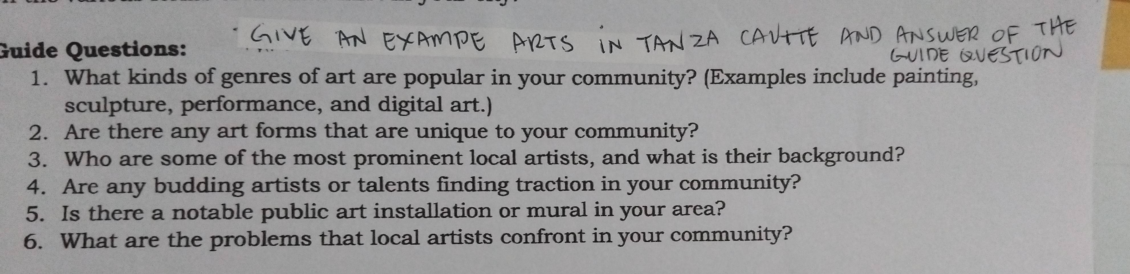 Guide Questions: 
1. What kinds of genres of art are popular in your community? (Examples include painting, 
sculpture, performance, and digital art.) 
2. Are there any art forms that are unique to your community? 
3. Who are some of the most prominent local artists, and what is their background? 
4. Are any budding artists or talents finding traction in your community? 
5. Is there a notable public art installation or mural in your area? 
6. What are the problems that local artists confront in your community?