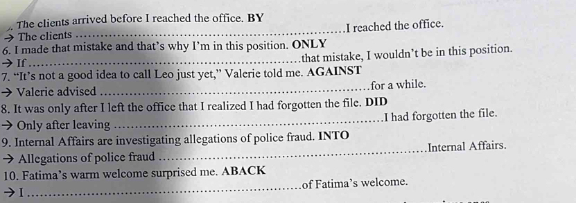 The clients arrived before I reached the office. BY 
→The clients _I reached the office. 
6. I made that mistake and that’s why I’m in this position. ONLY 
→If_ 
that mistake, I wouldn’t be in this position. 
7. “It’s not a good idea to call Leo just yet,” Valerie told me. AGAINST 
→ Valerie advised_ 
for a while. 
8. It was only after I left the office that I realized I had forgotten the file. DID 
→Only after leaving _I had forgotten the file. 
9. Internal Affairs are investigating allegations of police fraud. INTO 
→ Allegations of police fraud _Internal Affairs. 
10. Fatima’s warm welcome surprised me. ABACK 
I _of Fatima’s welcome.