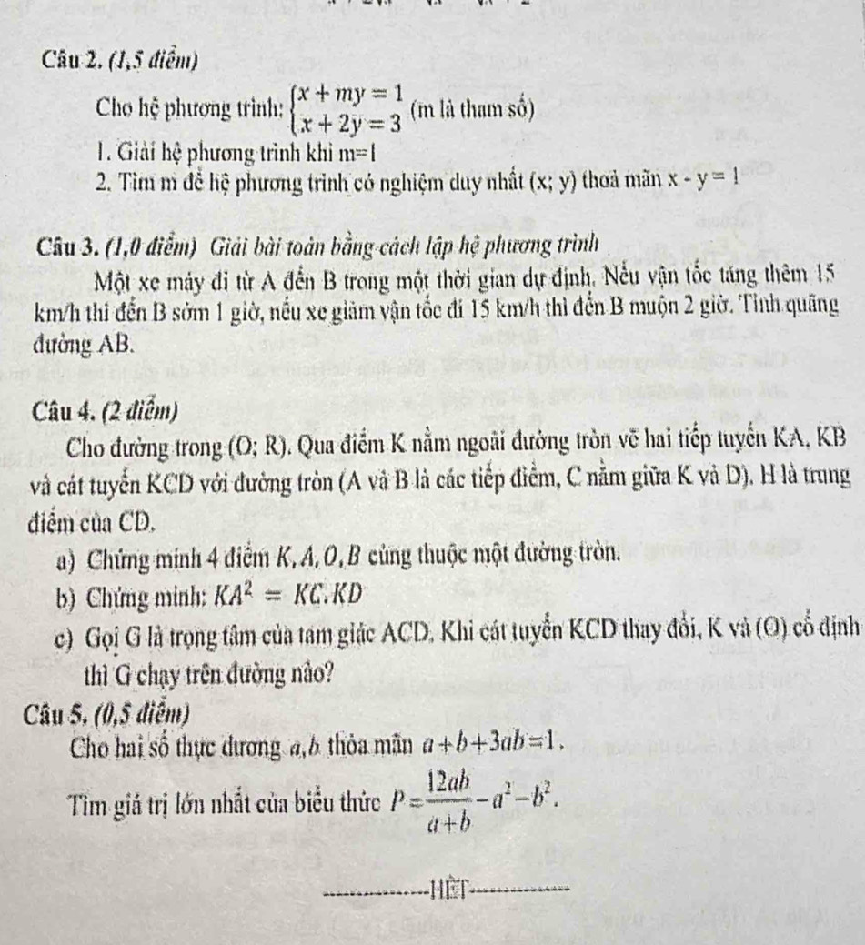 (1,5 điểm) 
Cho hệ phương trình: beginarrayl x+my=1 x+2y=3endarray. (m là tham số) 
. Giải hệ phương trình khi m=l
2. Tìm m để hệ phương trình có nghiệm duy nhất (x;y) thoả mãn x-y=1
Câu 3. (1,0 điểm) Giải bài toàn bằng cách lập hệ phương trình 
Một xe máy đi từ A đến B trong một thời gian dự định, Nếu vận tốc táng thêm 15
km/h thi đến B sớm 1 giờ, nếu xe giảm vận tốc đi 15 km/h thì đến B muộn 2 giờ. Tỉnh quãng 
đường AB. 
Câu 4. (2 điểm) 
Cho đường trong (O;R). Qua điểm K nằm ngoài đường tròn vẽ hai tiếp tuyến KA, KB 
và cát tuyển KCD với đường tròn (A và B là các tiếp điểm, C nằm giữa K và D). H là trung 
điểm của CD. 
a) Chứng minh 4 điểm K, A, O, B cùng thuộc một đường tròn. 
b) Chứng minh: KA^2=KC.KD
c) Gọi G là trọng tâm của tam giác ACD, Khi cát tuyển KCD thay đổi, K và (O) cổ định 
thì G chạy trên đường nào? 
Câu 5. (0,5 điểm) 
Cho hai số thực dương a, 6 thỏa mãn a+b+3ab=1. 
Tim giá trị lớn nhất của biểu thức P= 12ab/a+b -a^2-b^2. 
_hết_