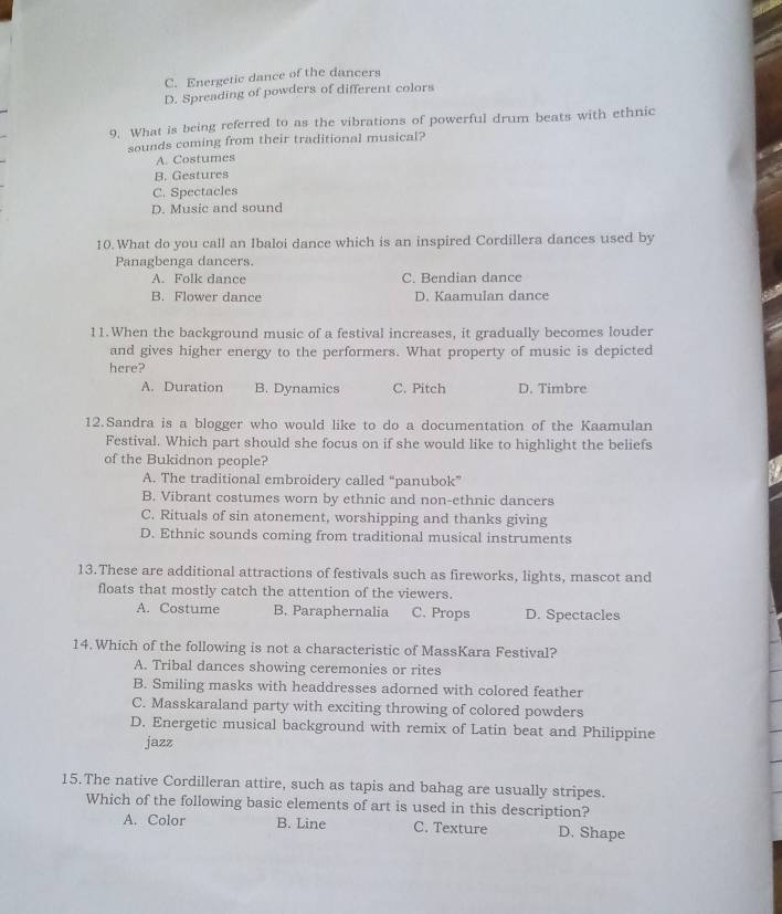 C. Energetic dance of the dancers
D. Spreading of powders of different colors
9. What is being referred to as the vibrations of powerful drum beats with ethnic
sounds coming from their traditional musical?
A. Costumes
B. Gestures
C. Spectacles
D. Music and sound
10. What do you call an Ibaloi dance which is an inspired Cordillera dances used by
Panagbenga dancers.
A. Folk dance C. Bendian dance
B. Flower dance D. Kaamulan dance
11.When the background music of a festival increases, it gradually becomes louder
and gives higher energy to the performers. What property of music is depicted
here?
A. Duration B. Dynamics C. Pitch D. Timbre
12.Sandra is a blogger who would like to do a documentation of the Kaamulan
Festival. Which part should she focus on if she would like to highlight the beliefs
of the Bukidnon people?
A. The traditional embroidery called “panubok”
B. Vibrant costumes worn by ethnic and non-ethnic dancers
C. Rituals of sin atonement, worshipping and thanks giving
D. Ethnic sounds coming from traditional musical instruments
13.These are additional attractions of festivals such as fireworks, lights, mascot and
floats that mostly catch the attention of the viewers.
A. Costume B. Paraphernalia C. Props D. Spectacles
14.Which of the following is not a characteristic of MassKara Festival?
A. Tribal dances showing ceremonies or rites
B. Smiling masks with headdresses adorned with colored feather
C. Masskaraland party with exciting throwing of colored powders
D. Energetic musical background with remix of Latin beat and Philippine
jazz
15. The native Cordilleran attire, such as tapis and bahag are usually stripes.
Which of the following basic elements of art is used in this description?
A. Color B. Line C. Texture D. Shape
