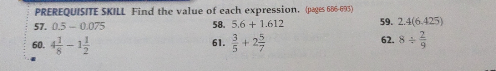 PREREQUISITE SKILL Find the value of each expression. (pages 686-693) 
59. 
57. 0.5-0.075 58. 5.6+1.612 2.4(6.425)
62. 
60. 4 1/8 -1 1/2  61.  3/5 +2 5/7  8/  2/9 