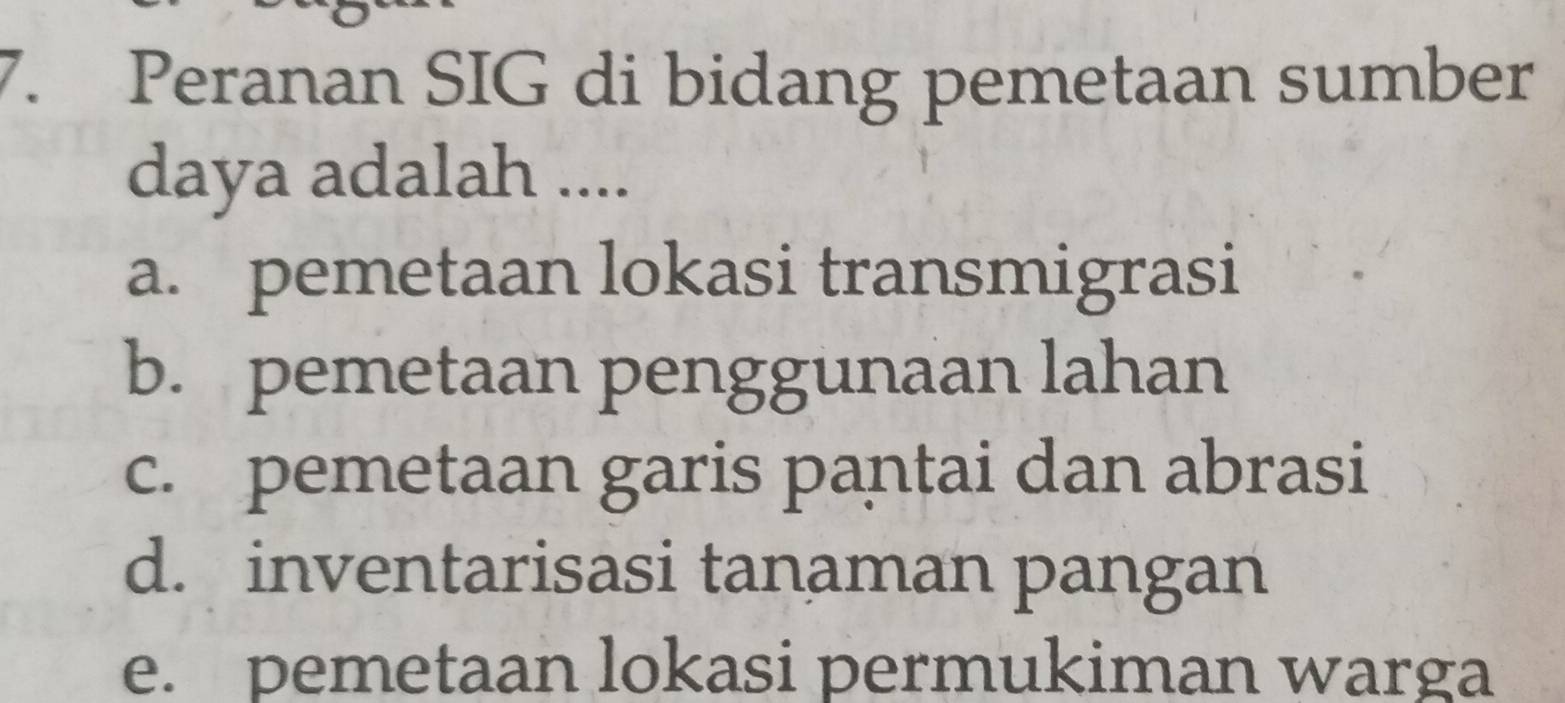 Peranan SIG di bidang pemetaan sumber
daya adalah ....
a. pemetaan lokasi transmigrasi
b. pemetaan penggunaan lahan
c. pemetaan garis pantai dan abrasi
d. inventarisasi tanaman pangan
e. pemetaan lokasi permukiman warga