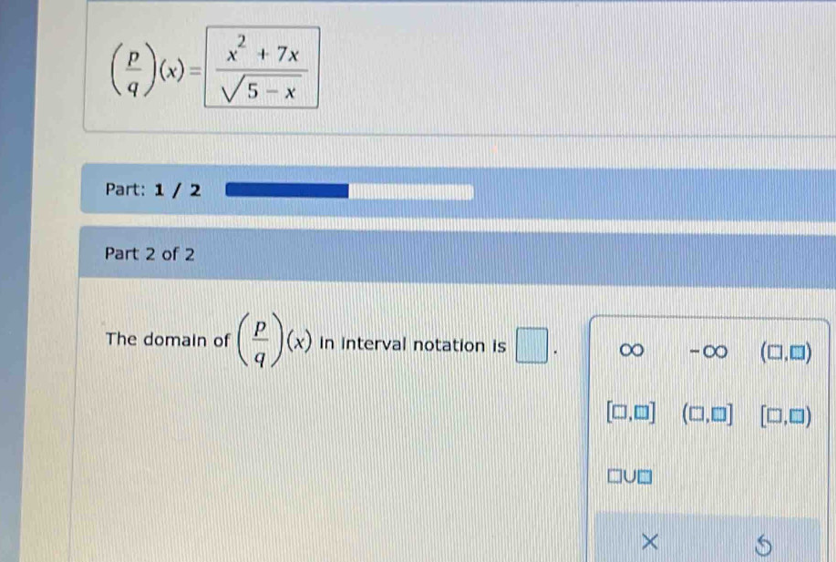 ( p/q )(x)= (x^2+7x)/sqrt(5-x) 
Part: 1 / 2
Part 2 of 2
The domain of ( p/q )(x) in interval notation is □ ∞ -∞ (□ ,□ )
[□ ,□ ] (□ ,□ ] [□ ,□ )
×