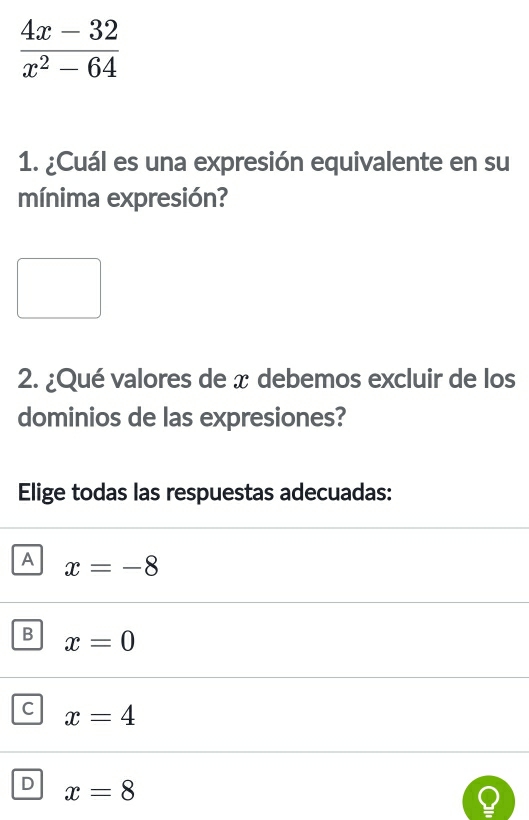  (4x-32)/x^2-64 
1. ¿Cuál es una expresión equivalente en su
mínima expresión?
2. ¿Qué valores de x debemos excluir de los
dominios de las expresiones?
Elige todas las respuestas adecuadas:
A x=-8
B x=0
C x=4
D x=8