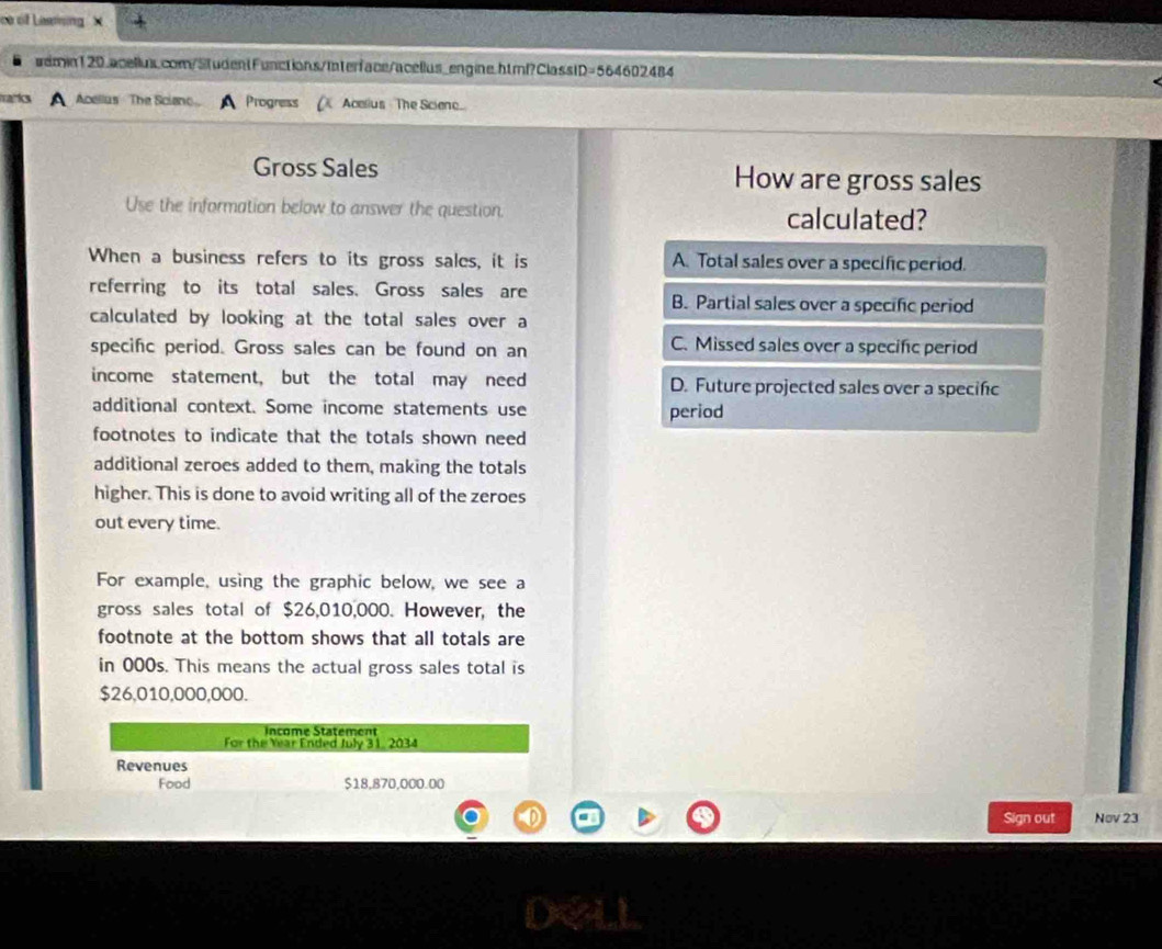 ce of Lasming X
wemin120.acellun.com/StudentFunctions/Interface/acellus_engine.htmf?ClassID=564602484
marks A Acellus The Scienc A Progness Acelius The Sciene
Gross Sales How are gross sales
Use the information below to answer the question. calculated?
When a business refers to its gross sales, it is A. Total sales over a specific period.
referring to its total sales. Gross sales are B. Partial sales over a specific period
calculated by looking at the total sales over a
specific period. Gross sales can be found on an C. Missed sales over a specific period
income statement, but the total may need D. Future projected sales over a specifc
additional context. Some income statements use period
footnotes to indicate that the totals shown need
additional zeroes added to them, making the totals
higher. This is done to avoid writing all of the zeroes
out every time.
For example, using the graphic below, we see a
gross sales total of $26,010,000. However, the
footnote at the bottom shows that all totals are
in 000s. This means the actual gross sales total is
$26,010,000,000.
Income Statement
For the Year Ended July 31. 2034
Revenues
Food $18,870,000.00
D Sign out Nov 23