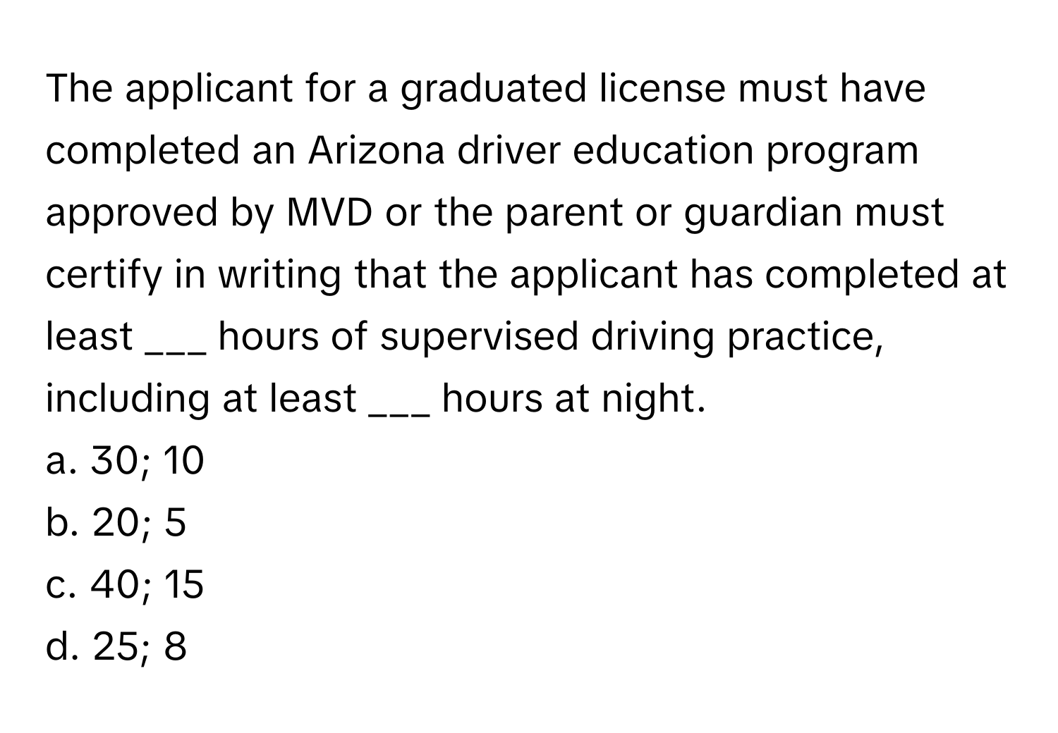 The applicant for a graduated license must have completed an Arizona driver education program approved by MVD or the parent or guardian must certify in writing that the applicant has completed at least ___ hours of supervised driving practice, including at least ___ hours at night.

a. 30; 10 
b. 20; 5 
c. 40; 15 
d. 25; 8