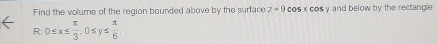 Find the volume of the region bounded above by the surface z=9 cos xco y and below by the rectangle
R : 0≤ x≤  π /3 , 0≤ y≤  π /6 