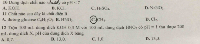 Dung dịch chất nào sau đây có pH <7</tex>
A. KOH. B. KCl. C. H_2SO_4. D. NaNO_3. 
11 Chất nào sau đây là chất điện li
A. đường glucose C_6H_12O_6.B.HNO_3. CH_4. D. Cl_2. 
12 Trộn 100 mL dung dịch KOH 0,3 M với 100 mL dung dịch HNO_3 có pH=1 thu được 200
mL dung dịch X. pH của dung dịch X bằng
A. 0, 7. B. 13, 0. C. 1, 0. D. 13, 3.