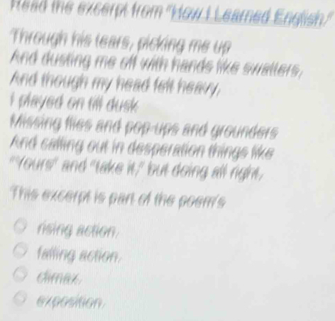 Read the excerpt from ''How I Learned English.'
Through his lears, picking me up
And dusting me off with hands like swallers,
And though my head felt heavy,
i played on till dusk .
Missing flles and pop-ups and grounders
And calling out in desperation things like
"Yours" and "take it," but doing all right,
This excerpt is part of the poem's
rising action.
falling action.
cimax
exposition.