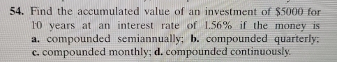 Find the accumulated value of an investment of $5000 for
10 years at an interest rate of 1.56% if the money is
a. compounded semiannually; b. compounded quarterly;
c. compounded monthly; d. compounded continuously.