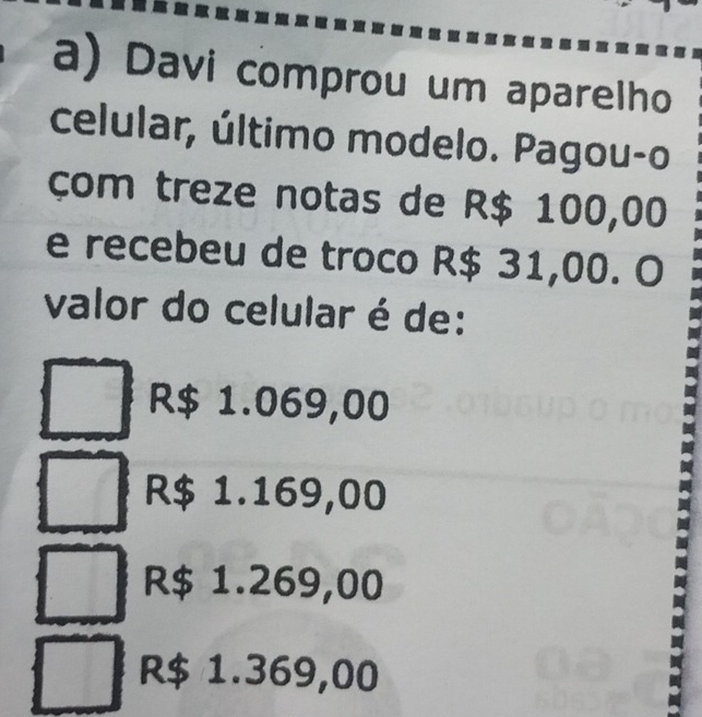 Davi comprou um aparelho
celular, último modelo. Pagou-o
çom treze notas de R$ 100,00
e recebeu de troco R$ 31,00. O
valor do celular é de:
R$ 1.069,00
R$ 1.169,00
R$ 1.269,00
R$ 1.369,00