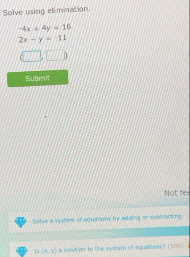 Solve using elimination.
^-4x+4y=16
2x-y=-11
(□ ,□ )
Submit 
Not fee 
Solve a system of equations by adding or subtracting 
Is (x,y) a solution to the system of equations? (100)