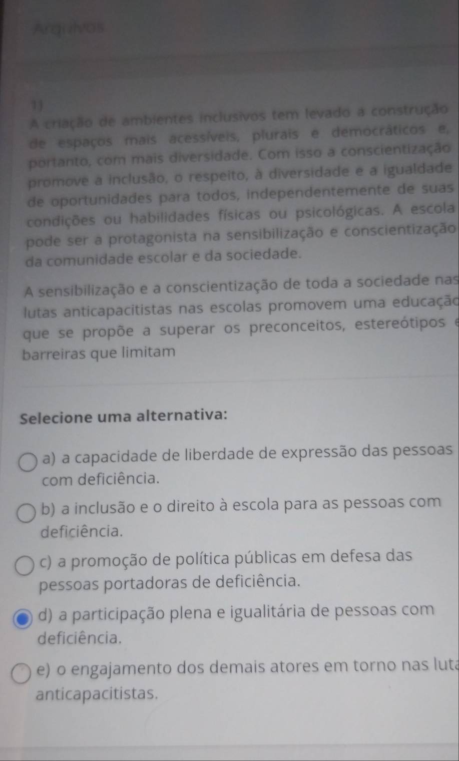 Argizhvos
13
A criação de ambientes inclusivos tem levado a construção
de espaços mais acessíveis, plurais e democráticos e,
portanto, com mais diversidade. Com isso a conscientização
promove a inclusão, o respeito, à diversidade e a igualdade
de oportunidades para todos, independentemente de suas
condições ou habilidades físicas ou psicológicas. A escola
pode ser a protagonista na sensibilização e conscientização
da comunidade escolar e da sociedade.
A sensibilização e a conscientização de toda a sociedade nas
lutas anticapacitistas nas escolas promovem uma educação
que se propõe a superar os preconceitos, estereótipos e
barreiras que limitam
Selecione uma alternativa:
a) a capacidade de liberdade de expressão das pessoas
com deficiência.
b) a inclusão e o direito à escola para as pessoas com
deficiência.
c) a promoção de política públicas em defesa das
pessoas portadoras de deficiência.
d) a participação plena e igualitária de pessoas com
deficiência.
e) o engajamento dos demais atores em torno nas luta
anticapacitistas.