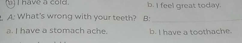 a) I have a cold. b. I feel great today.
. A: What's wrong with your teeth? B:_
a. I have a stomach ache. b. I have a toothache.