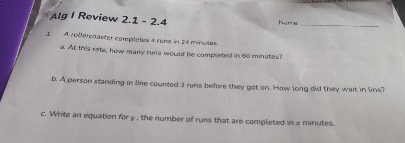 Alg I Review 2.1 - 2.4 
Name_ 
1. A rollercoaster completes 4 runs in 24 minutes. 
a. At this rate, how many runs would be completed in 60 minutes? 
b. A person standing in line counted 3 runs before they got on. How long did they wait in line? 
c. Write an equation for y , the number of runs that are completed in x minutes.