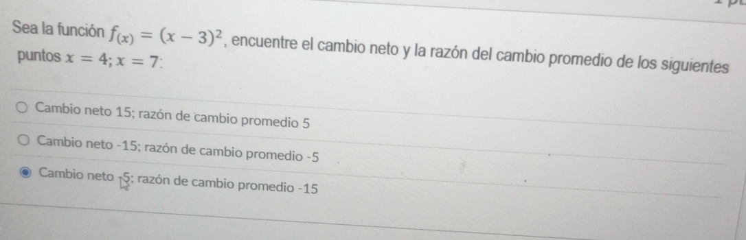 Sea la función f_(x)=(x-3)^2 , encuentre el cambio neto y la razón del cambio promedio de los siguientes
puntos x=4; x=7 `
Cambio neto 15; razón de cambio promedio 5
Cambio neto -15; razón de cambio promedio -5
Cambio neto 15 6; razón de cambio promedio -15