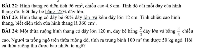 Hình thang có diện tích 96cm^2 , chiều cao 4,8 cm. Tính độ dài mỗi đáy của hình 
thang đó, biết đáy bé bằng_ 25% đáy lớn. 
BÀI 23: Hình thang có đáy bé 60% đáy lớn _và kém đáy lớn 12 cm. Tính chiều cao hình 
thang, biết diện tích của hình thang là 360cm^2. 
BÀI 24: Một thửa ruộng hình thang có đáy lớn 120 m, đáy bé bằng  2/3  đáy lớn và bằng  4/3  chiều 
cao. Người ta trồng ngô trên thửa ruộng đó, tính ra trung bình 100m^2 thu được 50 kg ngô. Hỏi 
cả thửa ruộng thu được bao nhiêu tạ ngô?