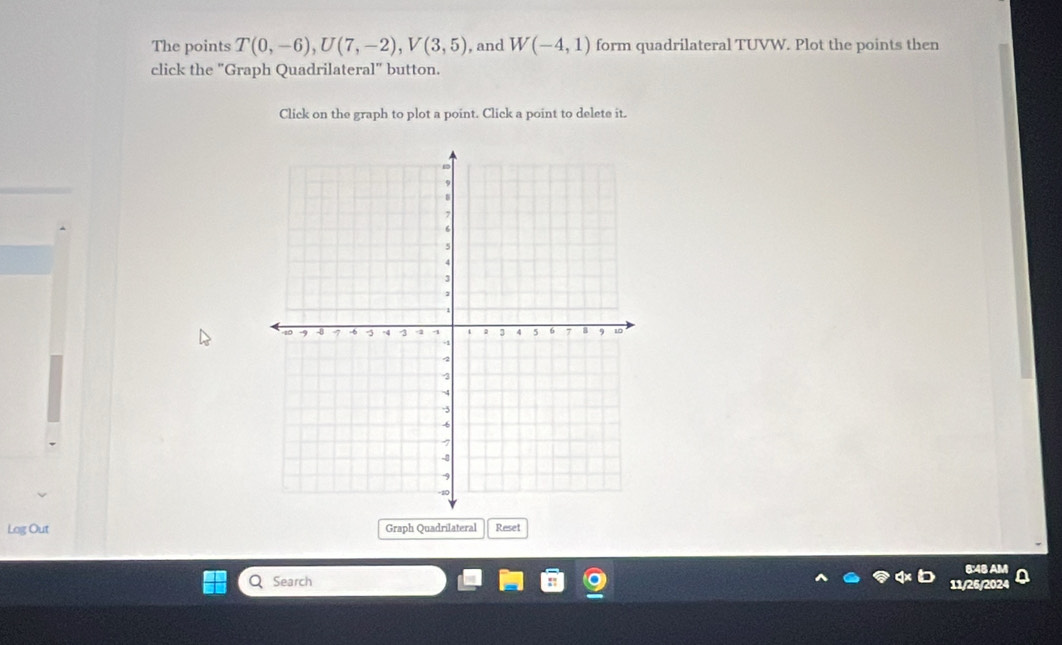 The points T(0,-6), U(7,-2), V(3,5) , and W(-4,1) form quadrilateral TUVW. Plot the points then 
click the "Graph Quadrilateral" button. 
Click on the graph to plot a point. Click a point to delete it. 
Log Out Graph Quadrilateral Reset 
8:48 AM 
Search 
11/26/2024