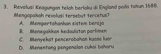 Revolusi Keagungan telah berlaku di England pada tahun 1688.
Mengapakah revolusi tersebut tercetus?
A. Mempertahankan sistem beraja
B. Menegakkan kedaulatan parlimen
C. Menyekat pencerobohan kuasa luar
D. Menentang pengenalan cukai baharu