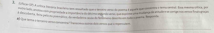 (Ufscar-SP) A crítica literária brasileira tem ressaltado que o terceiro verso do poema é aquele que concentra o tema central. Essa mesma crítica, por 
outro lado, anotou com propriedade a importância do décimo segundo verso, que exprime uma mudança de atitude e se corrige nos versos finais graças 
à descoberta, feita pelo eu poemático, da verdadeira causa do fenômeno descrito em todo o poema. Responda 
a) Que tema o terceiro verso concentra? Transcreva outros dois versos que o repercutem.