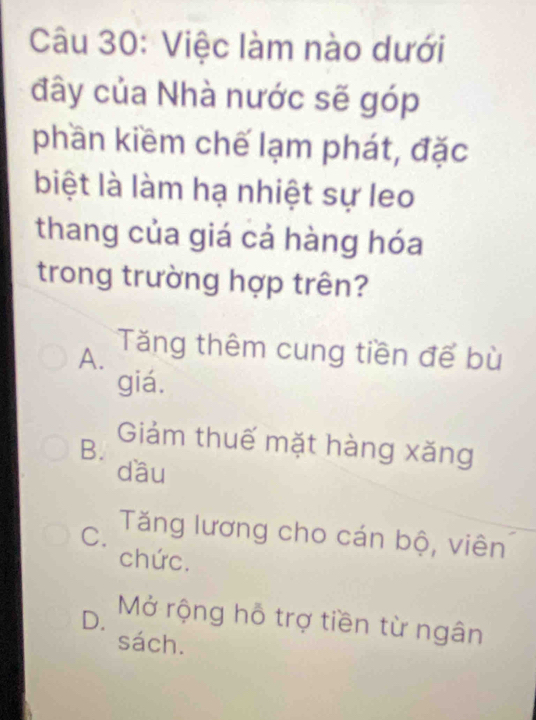 Việc làm nào dưới
đây của Nhà nước sẽ góp
phần kiềm chế lạm phát, đặc
biệt là làm hạ nhiệt sự leo
thang của giá cả hàng hóa
trong trường hợp trên?
A. Tăng thêm cung tiền để bù
giá.
B.
Giảm thuế mặt hàng xăng
dầu
C. Tăng lương cho cán bộ, viên
chức.
D. Mở rộng hỗ trợ tiền từ ngân
sách.