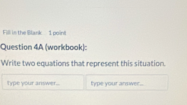 Fill in the Blank 1 point 
Question 4A (workbook): 
Write two equations that represent this situation. 
type your answer... type your answer...