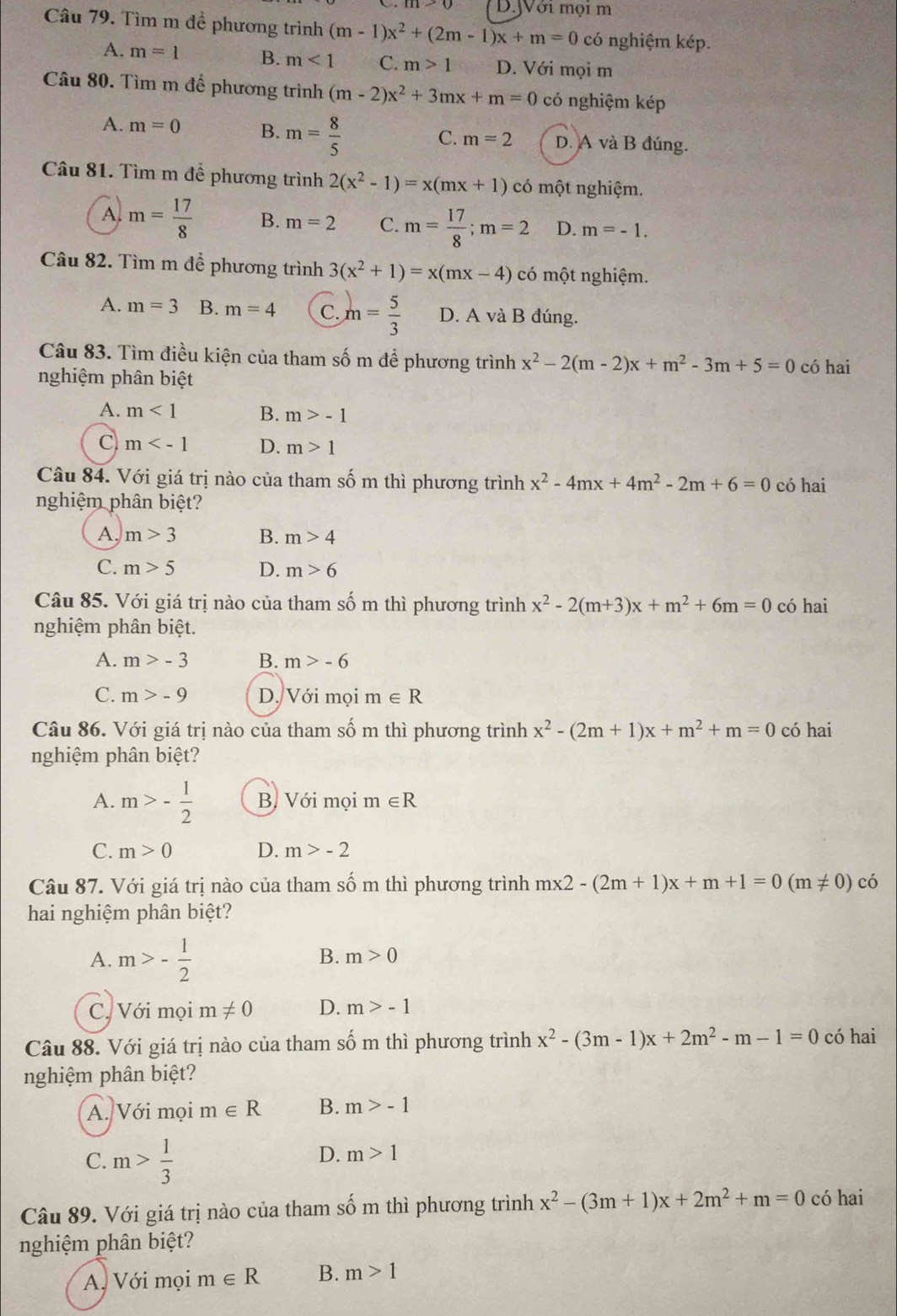 Jới mọi m
Câu 79. Tìm m đề phương trình (m-1)x^2+(2m-1)x+m=0 có nghiệm kép.
A. m=1 B. m<1</tex> C. m>1 D. Với mọi m
Câu 80. Tìm m để phương trình (m-2)x^2+3mx+m=0 có nghiệm kép
A. m=0 B. m= 8/5  C. m=2 D. A và B đúng.
Câu 81. Tìm m để phương trình 2(x^2-1)=x(mx+1) có một nghiệm.
A m= 17/8  B. m=2 C. m= 17/8 ;m=2 D. m=-1.
Câu 82. Tìm m để phương trình 3(x^2+1)=x(mx-4) có một nghiệm.
A. m=3 B. m=4 C. m= 5/3  D. A và B đúng.
Câu 83. Tìm điều kiện của tham số m để phương trình x^2-2(m-2)x+m^2-3m+5=0 có hai
nghiệm phân biệt
A. m<1</tex> B. m>-1
C m D. m>1
Câu 84. Với giá trị nào của tham số m thì phương trình x^2-4mx+4m^2-2m+6=0 có hai
nghiệm phân biệt?
A, m>3 B. m>4
C. m>5 D. m>6
Câu 85. Với giá trị nào của tham số m thì phương trình x^2-2(m+3)x+m^2+6m=0 có hai
nghiệm phân biệt.
A. m>-3 B. m>-6
C. m>-9 D. Với mọi m∈ R
Câu 86. Với giá trị nào của tham số m thì phương trình x^2-(2m+1)x+m^2+m=0 có hai
nghiệm phân biệt?
A. m>- 1/2  B, Với mọi m∈ R
C. m>0 D. m>-2
Câu 87. Với giá trị nào của tham số m thì phương trình mx2-(2m+1)x+m+1=0(m!= 0) có
hai nghiệm phân biệt?
A. m>- 1/2 
B. m>0
C. Với mọi m!= 0 D. m>-1
Câu 88. Với giá trị nào của tham số m thì phương trình x^2-(3m-1)x+2m^2-m-1=0 có hai
nghiệm phân biệt?
A. Với mọi m∈ R B. m>-1
C. m> 1/3 
D. m>1
Câu 89. Với giá trị nào của tham số m thì phương trình x^2-(3m+1)x+2m^2+m=0 có hai
nghiệm phân biệt?
A. Với mọi m∈ R B. m>1