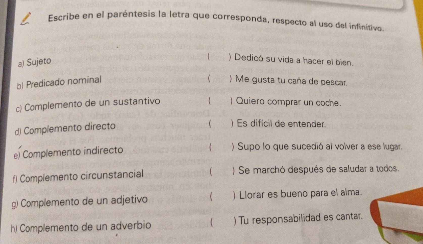 Escribe en el paréntesis la letra que corresponda, respecto al uso del infinítivo. 
a) Sujeto 
 ) Dedicó su vida a hacer el bien. 
 
b) Predicado nominal ) Me gusta tu caña de pescar. 
 
c) Complemento de un sustantivo ) Quiero comprar un coche. 
d) Complemento directo 
 ) Es difícil de entender. 
e) Complemento indirecto 
 ) Supo lo que sucedió al volver a ese lugar. 
f) Complemento circunstancial 
 ) Se marchó después de saludar a todos. 
 
g) Complemento de un adjetivo ) Llorar es bueno para el alma. 
 
h) Complemento de un adverbio ) Tu responsabilidad es cantar.