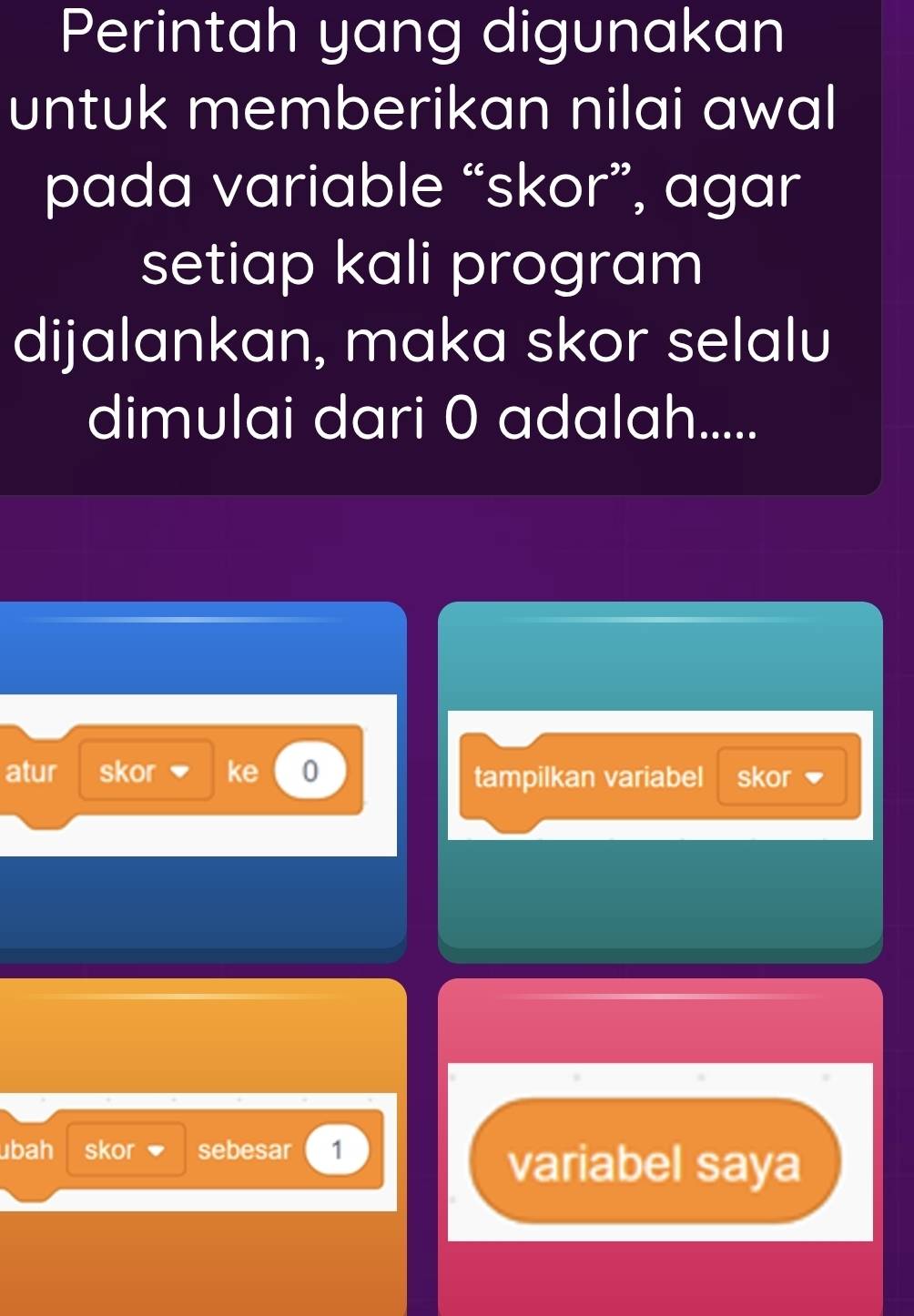 Perintah yang digunakan 
untuk memberikan nilai awal 
pada variable “skor”, agar 
setiap kali program 
dijalankan, maka skor selalu 
dimulai dari 0 adalah..... 
atur skor ke 0 tampilkan variabel skor 
ubah skor sebesar 1
variabel saya