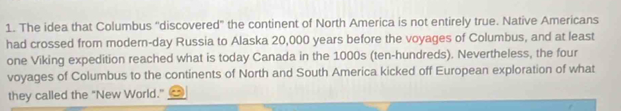 The idea that Columbus “discovered" the continent of North America is not entirely true. Native Americans 
had crossed from modern-day Russia to Alaska 20,000 years before the voyages of Columbus, and at least 
one Viking expedition reached what is today Canada in the 1000s (ten-hundreds). Nevertheless, the four 
voyages of Columbus to the continents of North and South America kicked off European exploration of what 
they called the “New World.”