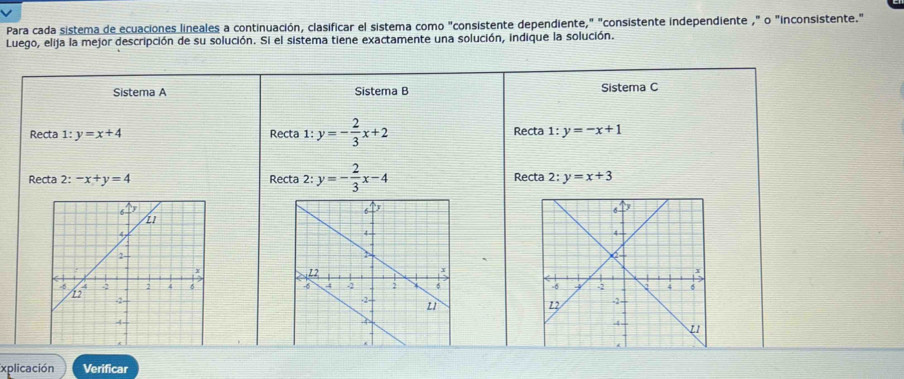 Para cada sistema de ecuaciones lineales a continuación, clasificar el sistema como "consistente dependiente," "consistente independiente ," o "inconsistente." 
Luego, elija la mejor descripción de su solución. Si el sistema tiene exactamente una solución, indique la solución. 
Sistema A Sistema B Sistema C 
Recta 1:y=x+4 Recta 1: y=- 2/3 x+2 Recta 1:y=-x+1
Recta 2: -x+y=4 Recta 2:y=- 2/3 x-4 Recta 2 : y=x+3

xplicación Verificar