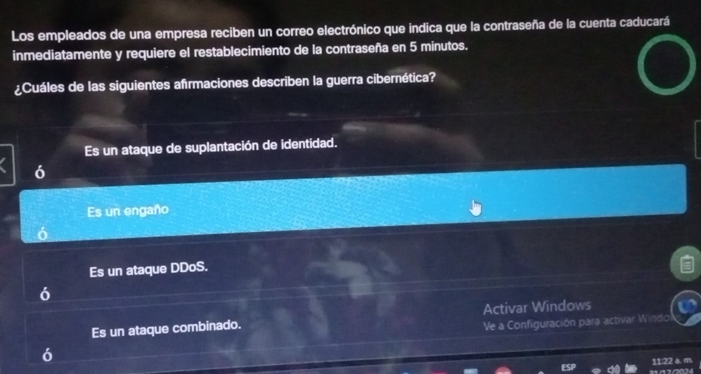 Los empleados de una empresa reciben un correo electrónico que indica que la contraseña de la cuenta caducará
inmediatamente y requiere el restablecimiento de la contraseña en 5 minutos.
¿Cuáles de las siguientes afrmaciones describen la guerra cibernética?
Es un ataque de suplantación de identidad.
6
Es un engaño
Es un ataque DDoS.
Es un ataque combinado. Activar Windows
Ve a Configuración para activar Windo
11:22 a. m.
∩2/024