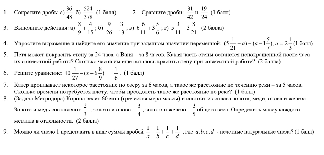 Сокраτите дробь: а)  36/48  6)  524/378  (1 балл) 2. Сравните дроби:  31/42  H  19/24  (1 балл)
3. Вылолните действия: а)  8/9 + 4/15 ; 6)  9/26 - 3/13 ; B) 6 6/11 +3 5/6 ; r) 5 3/14 -3 8/21  (2 балла)
4. Уπростите выражение и найдите его значение πри заданном значении переменной: (5 1/21 -a)-(a-1 5/7 ),a=2 1/3  (1 балл)
5. Петя может покрасить стену за 24 часа, а Ваня - за 8 часов. Какаячасть стены останется непокрашенной πосле часа
их совместной работы? Сколько часов им еше осталось красить стену при совместной работе? (2 балла)
6. Решите уравнение: 10 1/27 -(x-6 8/9 )=1 1/6 . (1 балл)
7. Катер проπлывает некоторое расстояние πо озеру за б часов, а такоеже расстояние πо течениюо реки - за 5 часов.
Сколько времени πотребуется πлоту, чтобы πреодолеть такое же расстояние по реке? (1балл)
8. σスадача Метродора) Корона весит бО мин Κгреческая мера массьη и состоитαиз сπрлавазолотае медие оловаαиежелеза.
3οлото и медь составляют  2/3  , 3OЛOTO и OЛOBO - 3/4  , золото и железо - 3/5  обшего веса. Определить массу каждого
Металла в отлельности. (2 балла)
9. Можноли число 1 представить в виде суммьдробей  1/a + 1/b + 1/c + 1/d  , гле а,b,с,д - нечетные натуральные числа? (1балыл)