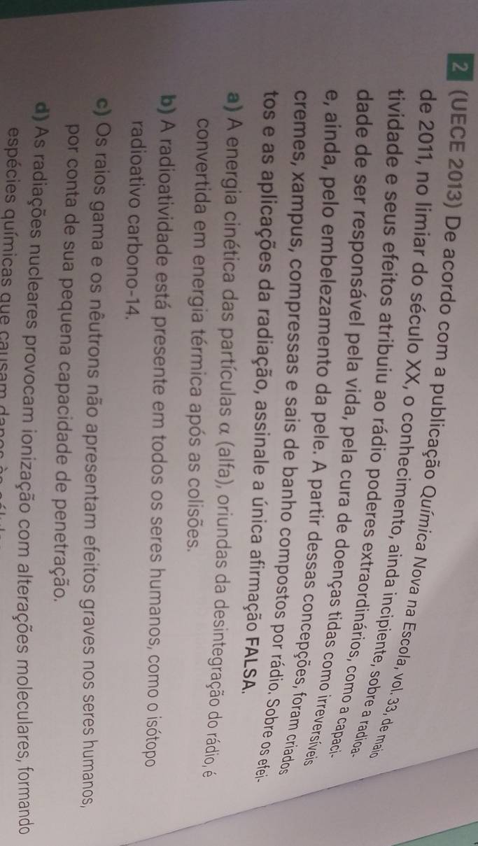 21 (UECE 2013) De acordo com a publicação Química Nova na Escola, vol. 33, de maio
de 2011, no limiar do século XX, o conhecimento, ainda incipiente, sobre a radioa s
tividade e seus efeitos atribuiu ao rádio poderes extraordinários, como a capaci-
dade de ser responsável pela vida, pela cura de doenças tidas como irreversíveis
e, ainda, pelo embelezamento da pele. A partir dessas concepções, foram criados
cremes, xampus, compressas e sais de banho compostos por rádio. Sobre os efei-
tos e as aplicações da radiação, assinale a única afirmação FALSA.
a) A energia cinética das partículas α (alfa), oriundas da desintegração do rádio, é
convertida em energia térmica após as colisões.
b) A radioatividade está presente em todos os seres humanos, como o isótopo
radioativo carbono- 14.
c) Os raios gama e os nêutrons não apresentam efeitos graves nos seres humanos,
por conta de sua pequena capacidade de penetração.
d) As radiações nucleares provocam ionização com alterações moleculares, formando
espécies químicas que causam da n o a