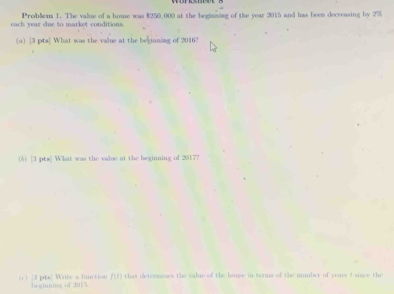 each year due to market conditions. Problem 1. The value of a home was $250,000 at the beginsing of the year 2015 and has been decreasing by 2%
(o) |3 pts] What was the valne at the belgianing of 2016? 
(6) [3 pts] What was the value at the beginning of 2017? 
[c ] [3 pts] Write a finction beginning of 2015 f(t) that detersines the valie of the house in terms of the unmber of years f since the