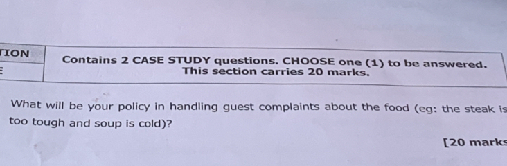 ION Contains 2 CASE STUDY questions. CHOOSE one (1) to be answered. 
This section carries 20 marks. 
What will be your policy in handling guest complaints about the food (eg: the steak is 
too tough and soup is cold)? 
[20 marks