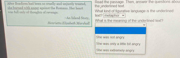 After Boadicea had been so cruelly and unjustly treated, the underlined text Read the passage. Then, answer the questions abou
she burned with anger against the Romans. Her heart
was full only of thoughts of revenge. text? metaphor What kind of figurative language is the underlined
-An Island Story,
Henrietta Elizabeth Marshall What is the meaning of the underlined text?
She was not angry.
She was only a little bit angry.
She was extremely angry.