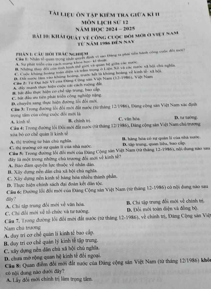 Tài liệu ôn tập kiêm tra giữa kỉ 1I
Môn lịch sử 12
NăM HQC 2024 - 2025
Bải 10: Khải quát về công cuộc đôi mới ở việt nam
Từ năm 1986 đến nay
phản 1: Cầu hồi trÁc nghiệm
Cầu 1: Nhân tổ quan trọng nhất quyết định vì sao Đảng ta phái tiến hành công cuộc đổi mới?
A. Sự phát triển của cạch mạng khoa học- kĩ thuật.
B. Những thay đổi của tinh hình thế giới và quan hệ giữa các nước.
C. Cuộc khủng hoàng toàn diện và trầm trọng ở Liện Xô và các nước xã hội chủ nghĩa.
D. Đất nước lâm vào khủng hoáng, trước hết là khủng hoàng về kinh tế- xã hội.
Cầu 2: Từ Đại hội V1 của Đảng Cộng sản Việt Nam (12-1986), Việt Nam
A. đầy mạnh thực hiện cuộc cái cách ruộng đất.
B. bắt đầu thực hiện cơ chế tập trung, bao cấp.
C. bắt đầu ưu tiên phát triển công nghiệp nặng.
D. chuyển sang thực hiện đường lối đổi mới.
Câu 3: Trong đường lối đổi mới đất nước (từ tháng 12/1986), Đảng cộng sản Việt Nam xác định
trọng tâm của công cuộc đổi mới là D. tư tưởng.
A. kinh tế B. chính trị. C. vān hóa.
Câu 4: Trong đường lối Đổi mới đất nước (từ tháng 12/1986), Đảng cộng sản Việt Nam chủ trương
xóa bỏ cơ chế quản lí kinh tế
A. thị trường tư bản chủ nghĩa. B. hàng hóa có sự quản lí của nhà nước.
C. thị trường có sự quản lí của nhà nước. D. tập trung, quan liêu, bao cấp.
Câu 5: Trong đường lối đổi mới của Đảng Cộng sản Việt Nam (từ tháng 12-1986), nội dung nào sau
đây là một trong những chủ trương đồi mới về kinh tế?
A. Bảo đảm quyền lực thuộc về nhân dân.
B. Xây dựng nền dân chủ xã hội chủ nghĩa.
C. Xây dựng nền kinh tế hàng hóa nhiều thành phần.
D. Thực hiện chính sách đại đoàn kết dân tộc.
Câu 6: Đường lối đổi mới của Đảng Cộng sản Việt Nam (từ tháng 12-1986) có nội dung nào sau
đây?
A. Chỉ tập trung đổi mới về văn hóa. B. Chi tập trung đồi mới về chính trị.
C. Chỉ đổi mới về tổ chức và tư tưởng. D. Đồi mới toàn diện và đồng bộ.
Câu 7. Trong đường lối đổi mới đất nước (từ tháng 12-1986), về chính trị, Đảng Cộng sản Việt
Nam chủ trương
A. duy trì cơ chế quản lí kinh tế bao cấp.
B. duy trì cơ chế quản lý kinh tế tập trung.
C. xây dựng nền dân chủ xã hội chủ nghĩa.
D. chưa mở rộng quan hệ kinh tế đối ngoại.
Câu 8: Quan điểm đổi mới đất nước của Đảng cộng sản Việt Nam (từ tháng 12/1986) khôn
có nội dung nào dưới đây?
A. Lấy đổi mới chính trị làm trọng tâm.