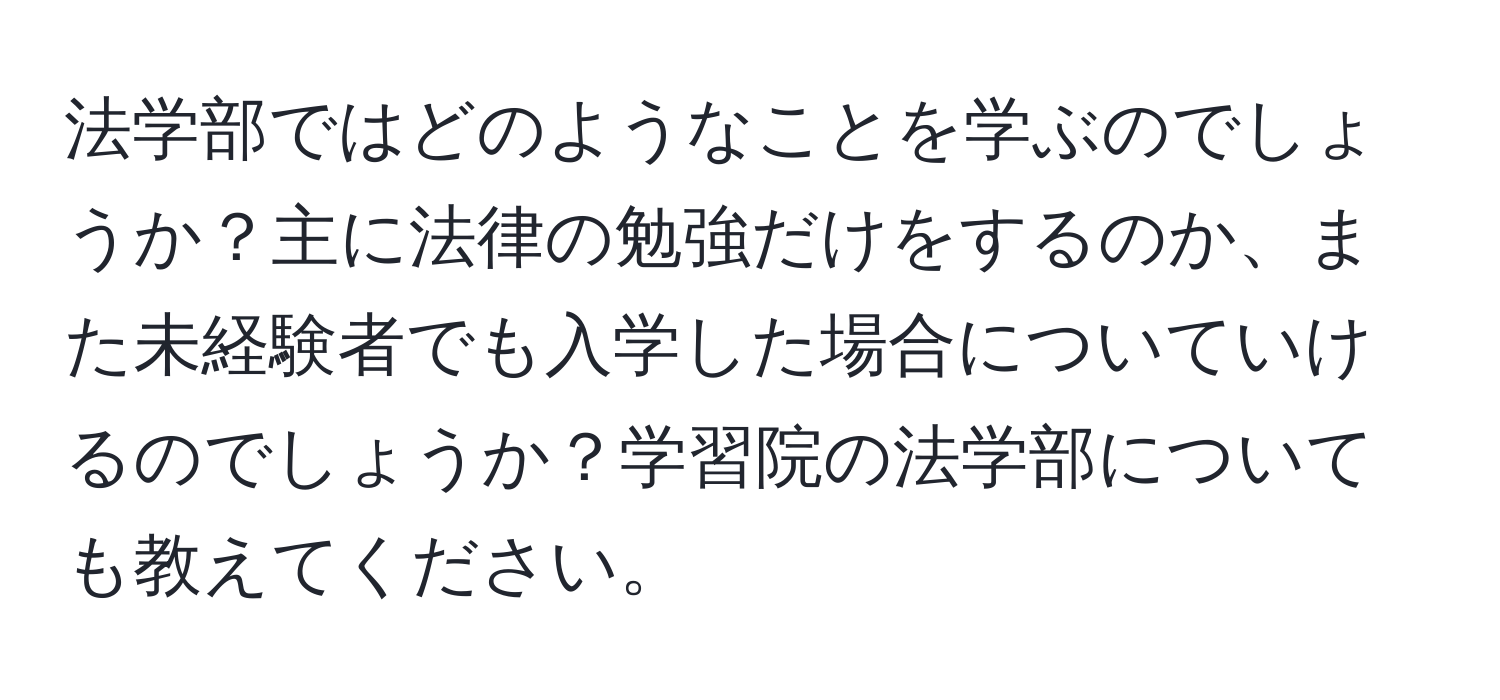 法学部ではどのようなことを学ぶのでしょうか？主に法律の勉強だけをするのか、また未経験者でも入学した場合についていけるのでしょうか？学習院の法学部についても教えてください。