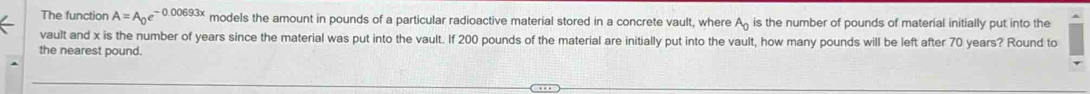 The function A=A_0e^(-0.00693x) models the amount in pounds of a particular radioactive material stored in a concrete vault, where A_0 is the number of pounds of material initially put into the 
vault and x is the number of years since the material was put into the vault. If 200 pounds of the material are initially put into the vault, how many pounds will be left after 70 years? Round to 
the nearest pound.